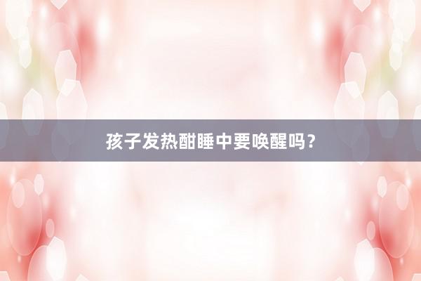孩子发热酣睡中要唤醒吗？